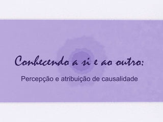 Conhecendo a si e ao outro: 
Percepção e atribuição de causalidade 
