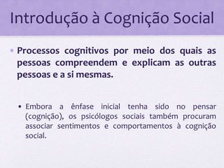 Introdução à Cognição Social 
• Processos cognitivos por meio dos quais as 
pessoas compreendem e explicam as outras 
pessoas e a si mesmas. 
• Embora a ênfase inicial tenha sido no pensar 
(cognição), os psicólogos sociais também procuram 
associar sentimentos e comportamentos à cognição 
social. 
 