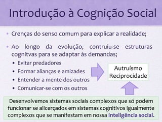 Introdução à Cognição Social 
• Crenças do senso comum para explicar a realidade; 
• Ao longo da evolução, contruiu-se estruturas 
cognitvas para se adaptar às demandas; 
• Evitar predadores 
• Formar alianças e amizades 
• Entender a mente dos outros 
• Comunicar‐se com os outros 
Autruísmo 
Reciprocidade 
Desenvolvemos sistemas sociais complexos que só podem 
funcionar se alicerçados em sistemas cognitivos igualmente 
complexos que se manifestam em nossa inteligência social. 
 