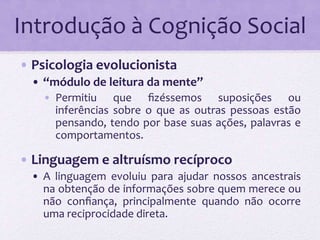 Introdução à Cognição Social 
• Psicologia evolucionista 
• “módulo de leitura da mente” 
• Permitiu que fizéssemos suposições ou 
inferências sobre o que as outras pessoas estão 
pensando, tendo por base suas ações, palavras e 
comportamentos. 
• Linguagem e altruísmo recíproco 
• A linguagem evoluiu para ajudar nossos ancestrais 
na obtenção de informações sobre quem merece ou 
não confiança, principalmente quando não ocorre 
uma reciprocidade direta. 
 