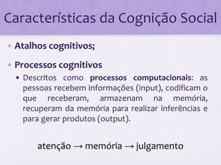 Características da Cognição Social 
• Atalhos cognitivos; 
• Processos cognitivos 
• Descritos como processos computacionais: as 
pessoas recebem informações (input), codificam o 
que receberam, armazenam na memória, 
recuperam da memória para realizar inferências e 
para gerar produtos (output). 
atenção → memória → julgamento 
 