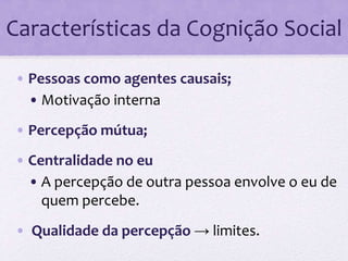 Características da Cognição Social 
• Pessoas como agentes causais; 
• Motivação interna 
• Percepção mútua; 
• Centralidade no eu 
• A percepção de outra pessoa envolve o eu de 
quem percebe. 
• Qualidade da percepção → limites. 
 