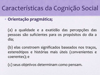 Características da Cognição Social 
• Orientação pragmática; 
(a) a qualidade e a exatidão das percepções das 
pessoas são suficientes para os propósitos do dia a 
dia; 
(b) elas constroem significados baseados nos traços, 
estereótipos e histórias mais úteis (convenientes e 
coerentes); e 
(c) seus objetivos determinam como pensam. 
 