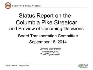 County of Fairfax, Virginia 
Status Report on the 
Columbia Pike Streetcar 
and Preview of Upcoming Decisions 
Board Transportation Committee 
September 16, 2014 
Department of Transportation 
Leonard Wolfenstein 
Vanessa Aguayo 
Todd Wigglesworth 
 