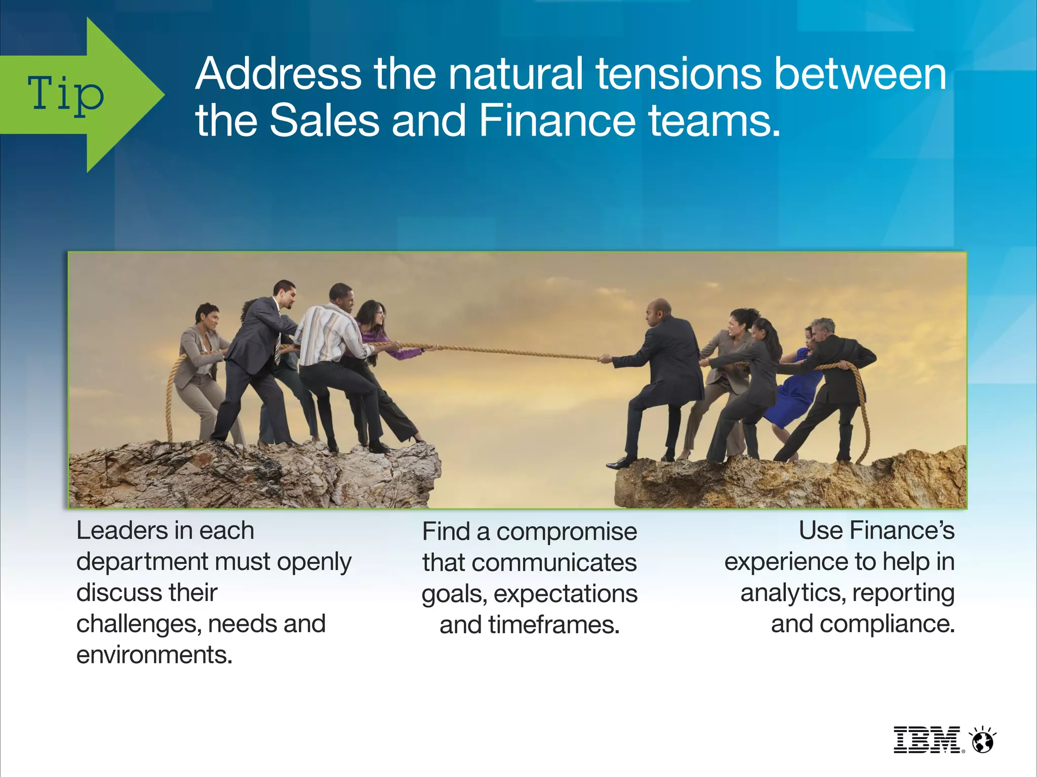 Address the natural tensions between
the Sales and Finance teams.
Tip
Leaders in each
department must openly
discuss their
challenges, needs and
environments.
Find a compromise
that communicates
goals, expectations
and timeframes.
Use Finance’s
experience to help in
analytics, reporting
and compliance.
 