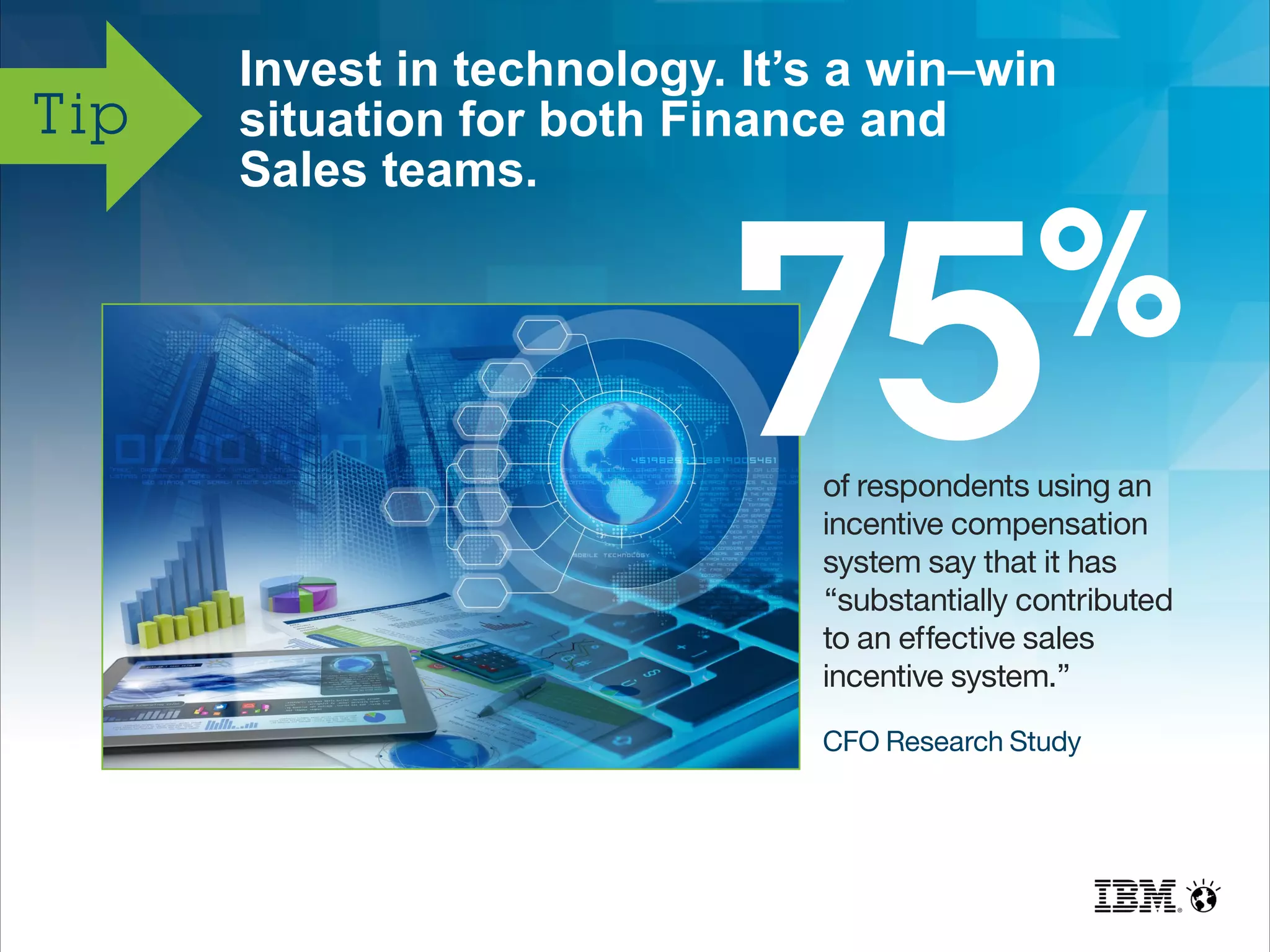 Invest in technology. It’s a win–win
situation for both Finance and
Sales teams.
Tip
of respondents using an
incentive compensation
system say that it has
“substantially contributed
to an effective sales
incentive system.”
CFO Research Study
 