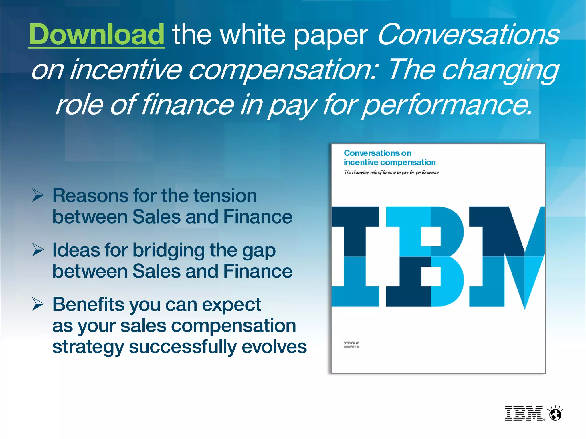 Download the white paper Conversations
on incentive compensation: The changing
role of finance in pay for performance.
 Reasons for the tension
between Sales and Finance
 Ideas for bridging the gap
between Sales and Finance
 Benefits you can expect
as your sales compensation
strategy successfully evolves
 