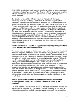 WHO (2009) reports that health services are often provided by organizations and
businesses outside of government. Therefore, to achieve consensus among the
different stakeholders is difficult and leadership is necessary to help direct a
unified response.

Coordination among all the different players at the national, district, and
community levels is a challenge. A couple of donors have suggested that
mapping of the response be completed so everyone has a clearer idea on what
is being implemented and where (PEPFAR, 2011; Rodriguez-Garcia et al, 2011).
To have a comprehensive program, then prevention, treatment, care and support
programs must be implemented in the same community and different partners
(governmental and non-governmental) must be able to effectively refer and link
with each other. Currently, this is not the case. A coordinated response is a
knowledgeable and organized one. To have a community-based response then
local systems need to be established to coordinate it. Kelly and Birdstall in a
number of reports state that local systems are essential and must be built.
Presently, the local systems are not in place to provide the leadership and
coordination necessary to reduce duplication and ensure that resources are
effectively utilized.

Can funding be more equitable in supporting a wide range of organizations
so the response will be community-lead?

The review notes a number of challenges around the funding streams of national
HIV/AIDS programs, and how it affects civil society’s ability to have a voice in
directing the response. The allocation of national budgets is inequitable in terms
of funding national and international non-governmental organizations as opposed
to smaller civil society organizations or community-based programs. While civil
society receives a large amount of funding on absolute terms, that portion is
actually quite small when compared to the overall budget. In addition,
governments and international donors often have their own vision of what should
be implemented and direct the response. In the rapid scale-up of HIV/AIDS
programs, the tide often carrys civil society organizations into service delivery
since that is where the direction of strategies leads. To have a more community-
oriented response, then a larger portion of funding needs to be allocated to local
organizations. However, local organizations also need to have their capacity
built, and local coordinating and financing systems must be established for it to
be effective.

What is needed to resolve the paradox between service delivery and
advocacy among civil society organizations in the scale-up of HIV
services?

The large amount of funding to the HIV/AIDS response is a blessing to many, but
what is reduced is the voice of civil society. Several authors note the paradox
between service delivery and advocacy and give a number of recommendations



	
                                                                             36	
  
 