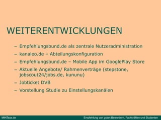 WEITERENTWICKLUNGEN
         – Empfehlungsbund.de als zentrale Nutzeradministration
         – kanaleo.de – Abteilungskonfiguration
         – Empfehlungsbund.de – Mobile App im GooglePlay Store
         – Akt elle Angebote/ Rahmen e t äge (stepstone,
           Aktuelle           Rahmenverträge (stepstone
           jobscout24/jobs.de, kununu)
         – Jobticket DVB
         – Vorstellung Studie zu Einstellungskanälen




MINTsax.de                             Empfehlung von guten Bewerbern, Fachkräften und Studenten
 