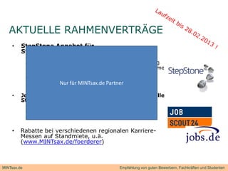 AKTUELLE RAHMENVERTRÄGE
                       Ä
    •    StepStone Angebot für
            p         g
         Standardstellenausschreibung
             •   30 Tage Laufzeit inkl. eines Refreshs für nur 195 €
             •   Bedingung: Mindestlaufzeit beträgt 60 Tage (inkl. 3
                 Refreshs) pro Ausschreibung; keine Mindestabnahme
                 von Ausschreibungen
             •   Nur für Unternehmen, die seit 12 Monaten keinen
                 Auftrag über Stepstone bezogen haben
                          Nur für MINTsax.de Partner

    •    Jobscout24.de und jobs.de 12-Monats-Flat für alle
                           j
         Stellen
             •   1.400€ bis 49MA
             •   1.900€ bis 99MA
             •   2.400€ ab 100MA

    •    Rabatte bei verschiedenen regionalen Karriere-
         Messen auf Standmiete, u.ä.
         (www.MINTsax.de/foerderer)



MINTsax.de                                        Empfehlung von guten Bewerbern, Fachkräften und Studenten
 