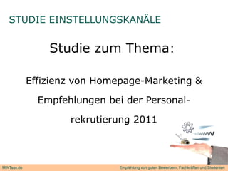 STUDIE EINSTELLUNGSKANÄLE


                 Studie zum Thema:

             Effizienz von Homepage-Marketing &

               E
               Empfehlungen b i d Personal-
                  f hl      bei der P    l

                     rekrutierung 2011



MINTsax.de                     Empfehlung von guten Bewerbern, Fachkräften und Studenten
 