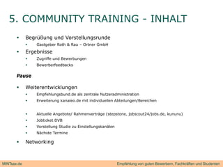 5. COMMUNITY TRAINING - INHALT
            Begrüßung und Vorstellungsrunde
                Gastgeber Roth & Rau – Ortner GmbH

            Ergebnisse
                Zugriffe und Bewerbungen
                Bewerberfeedbacks


       Pause

            Weiterentwicklungen
                Empfehlungsbund.de als zentrale Nutzeradministration
                Erweiterung kanaleo.de mit individuellen Abteilungen/Bereichen


                Aktuelle Angebote/ Rahmenverträge (stepstone, jobscout24/jobs.de, kununu)
                Jobticket
                 J bti k t DVB
                Vorstellung Studie zu Einstellungskanälen
                Nächste Termine

            Networking



MINTsax.de                                                   Empfehlung von guten Bewerbern, Fachkräften und Studenten
 