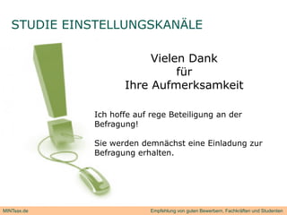STUDIE EINSTELLUNGSKANÄLE

                         Vielen Dank
                              für
                    Ihre Aufmerksamkeit

             Ich hoffe auf rege Beteiligung an der
             Befragung!

             Sie werden demnächst eine Einladung zur
                       erhalten.
             Befragung erhalten




MINTsax.de                 Empfehlung von guten Bewerbern, Fachkräften und Studenten
 