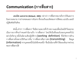 Communication (การสื่อสาร)

        เดนนิส แมคเควล (McQuail, 2005) กล่าวว่า การสื่อสารหมายถึงการให้ และการ
รับความหมาย การถ่ายทอดและการรับสาร ซึ่งรวมถึงแนวคิดของการโต้ ตอบ แบ่งปั น และมี
ปฏิสมพันธ์กนด้ วย
    ั      ั

         ดังนัน คาว่า “การสื่อสาร” จึงมีความหมายที่กว้ างขวางและเลื่อนไหลได้ จึงออกจะ
               ้
เป็ นการยากที่ จะกาหนดคานิ ยามถึง “การสื่ อ สาร” โดยให้ เป็ นที่ ยอมรั บของบุคคลทั่วไป
อย่างไรก็ตาม หนึ่งในนิยามเชิงปฏิบติการ (working definition) ที่นกวิชาการด้ าน
                                   ั                                      ั
การสื่อ สารทัง หลายใช้ กัน มากคือ “การสื่อสารคือ การส่ง (transmitting) ข้ อ มูล
             ้
(information) จากบุคคลหนึ่งไปยังอีกคนหนึ่ง” ซึงเป็ นนิยามที่ทาให้ มองเห็นภาพง่ายๆ
                                                    ่
ของการสื่อสารได้



                                                                                         2
 