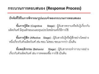 กระบวนการตอบสนอง (Response Process)
ปั จจัยที่ใช้ ในการพิจารณารู ปแบบจาลองกระบวนการตอบสนอง

       ขันการรู้ คิด (Cognitive Stage) : ผู้รับสารทราบหรื อรับรู้ เกี่ยวกับ
         ้
ผลิตภัณฑ์ มีคณลักษณะและคุณประโยชน์รวมทังวิธีการใช้
             ุ                            ้

        ขันการรู้ สึก (Affective Stage) : ผู้รับสารรับรู้ หรื อรู้ สึกอย่างใดอย่าง
          ้
หนึงเกี่ยวกับตัวผลิตภัณฑ์ เช่น ชอบ ไม่ชอบ ชอบมากกว่า เป็ นต้ น
   ่
        ขันพฤติกรรม (Behavior Stage) : ผู้รับสารกระทาการบางอย่าง
          ้
เกี่ยวกับตัวผลิตภัณฑ์ เช่น การทดลองซื ้อ การใช้ เป็ นต้ น
 