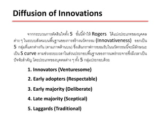 Diffusion of Innovations

         จากกระบวนการตัดสินใจทัง 5 ขันนี ้ทาให้ Rogers ได้ แบ่งประเภทของบุคคล
                                 ้       ้
ต่าง ๆ ในระบบสังคมบนพื ้นฐานของการสร้ างนวัตกรรม (Innovativeness) ออกเป็ น
5 กลุ่มที่แตกต่างกัน (ตามภาพด้ านบน) ซึงเส้ นกราฟการยอมรับในนวัตกรรมนี ้จะมีลกษณะ
                                       ่                                     ั
เป็ น S curve ตามช่วงระยะเวลาในส่วนประกอบพื ้นฐานของการแพร่กระจายซึงมีเวลาเป็ น
                                                                         ่
ปั จจัยสาคัญ โดยประเภทของบุคคลต่าง ๆ ทัง้ 5 กลุมประกอบด้ วย
                                                ่
        1. Innovators (Venturesome)
        2. Early adopters (Respectable)
        3. Early majority (Deliberate)
        4. Late majority (Sceptical)
        5. Laggards (Traditional)
 