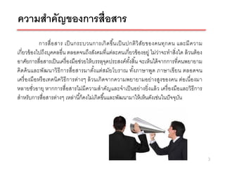 ความสาคัญของการสื่อสาร
            การสื่ อ สาร เป็ นกระบวนการเกิ ด ขึ น เป็ นปกติ วิ สัย ของคนทุก คน และมี ค วาม
                                                 ้
เกี่ยวข้ องไปถึงบุคคลอื่น ตลอดจนถึงสังคมที่แต่ละคนเกี่ยวข้ องอยู่ ไม่ว่าจะทาสิ่งใด ล้ วนต้ อง
อาศัยการสื่อสารเป็ นเครื่ องมือช่วยให้ บรรลุจดประสงค์ทงสิ ้น จะเห็นได้ จากการที่คนพยายาม
                                               ุ        ั้
คิดค้ น และพัฒนาวิธี การสื่อ สารมาตัง แต่สมัยโบราณ ทัง ภาษาพูด ภาษาเขียน ตลอดจน
                                        ้                  ้
เครื่ องมือหรื อเทคนิควิธีการต่างๆ ล้ วนเกิดจากความพยายามอย่างสูงของคน ต่อเนื่องมา
หลายชัวอายุ หากการสื่อสารไม่มีความสาคัญและจาเป็ นอย่างยิ่งแล้ ว เครื่ องมือและวิธีการ
          ่
สาหรับการสื่อสารต่างๆ เหล่านี ้ก็คงไม่เกิดขึ ้นและพัฒนามาให้ เห็นดังเช่นในปั จจุบน
                                                                                 ั




                                                                                                3
 