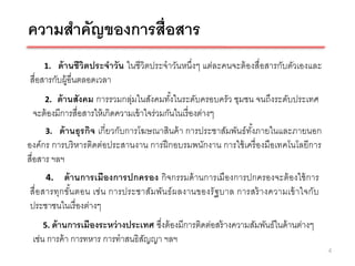 ความสาคัญของการสื่อสาร
    1.   ด้ านชีวิตประจาวัน ในชีวิตประจาวันหนึ่งๆ แต่ละคนจะต้ องสื่อสารกับตัวเองและ
สื่อสารกับผู้อื่นตลอดเวลา
    2.    ด้ านสังคม การรวมกลุ่มในสังคมทังในระดับครอบครัว ชุมชน จนถึงระดับประเทศ
                                               ้
   จะต้ องมีการสื่อสารให้ เกิดความเข้ าใจร่วมกันในเรื่ องต่างๆ
      3. ด้ านธุ รกิจ เกี่ยวกับการโฆษณาสินค้ า การประชาสัมพันธ์ ทงภายในและภายนอก
                                                                 ั้
องค์กร การบริ หารติดต่อประสานงาน การฝึ กอบรมพนักงาน การใช้ เครื่ องมือเทคโนโลยีการ
สื่อสาร ฯลฯ
     4.    ด้ านการเมืองการปกครอง กิจกรรมด้ านการเมืองการปกครองจะต้ องใช้ การ
สื่อ สารทุกขัน ตอน เช่ น การประชาสัม พัน ธ์ ผ ลงานของรั ฐ บาล การสร้ างความเข้ าใจกับ
              ้
ประชาชนในเรื่ องต่างๆ
    5. ด้ านการเมืองระหว่ างประเทศซึงต้ องมีการติดต่อสร้ างความสัมพันธ์ในด้ านต่างๆ
                                    ่
 เช่น การค้ า การทหาร การทาสนธิสญญา ฯลฯ
                                ั
                                                                                        4
 