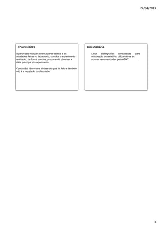 24/04/2013
3
A partir das relações entre a parte teórica e as
atividades feitas no laboratório, conclua o experimento
realizado, de forma concisa, procurando observar a
idéia principal do experimento.
Conclusão não é uma síntese do que foi feito e também
não é a repetição da discussão.
CONCLUSÕES BIBLIOGRAFIA
Listar bibliografias consultadas para
elaboração do relatório, utilizando-se as
normas recomendadas pela ABNT.
 