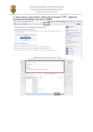 COLEGIO ALFONSO LÓPEZ MICHELSEN
                   TECNOLOGÍA E INFORMÁTICA 2010
                         PROFESOR: CÉSAR ACEVEDO CRUZ


4. Ahora vamos a crear el álbum. Damos clic en el botón   , diligenciar
los datos que alli solicitan y dar clic en
 