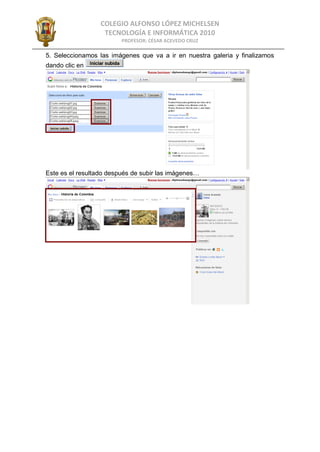 COLEGIO ALFONSO LÓPEZ MICHELSEN
                   TECNOLOGÍA E INFORMÁTICA 2010
                         PROFESOR: CÉSAR ACEVEDO CRUZ

5. Seleccionamos las imágenes que va a ir en nuestra galeria y finalizamos
dando clic en




Este es el resultado después de subir las imágenes…
 