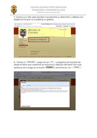 COLEGIO ALFONSO LÓPEZ MICHELSEN
                  TECNOLOGÍA E INFORMÁTICA 2010
                        PROFESOR: CÉSAR ACEVEDO CRUZ

7. Vuelva a su sitio web (escriba nuevamente su dirección) y diríjase a la
página en la que va a publicar su galería.




8. Vamos a            , luego clic en      y pegamos en la parte de
abajo el texto que copiamos en el punto 6, después del texto <br> que
aparece ahí y luego en el botón             y terminamos con
 