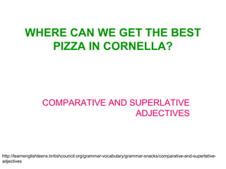 WHERE CAN WE GET THE BEST
              PIZZA IN CORNELLA?



                   COMPARATIVE AND SUPERLATIVE
                                    ADJECTIVES



http://learnenglishteens.britishcouncil.org/grammar-vocabulary/grammar-snacks/comparative-and-superlative-
adjectives
 