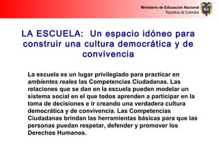 Ministerio de Educación Nacional
República de Colombia
LA ESCUELA: Un espacio idóneo para
construir una cultura democrática y de
convivencia
La escuela es un lugar privilegiado para practicar en
ambientes reales las Competencias Ciudadanas. Las
relaciones que se dan en la escuela pueden modelar un
sistema social en el que todos aprenden a participar en la
toma de decisiones e ir creando una verdadera cultura
democrática y de convivencia. Las Competencias
Ciudadanas brindan las herramientas básicas para que las
personas puedan respetar, defender y promover los
Derechos Humanos.
 