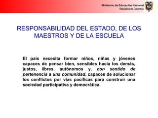 Ministerio de Educación Nacional
República de Colombia
RESPONSABILIDAD DEL ESTADO, DE LOS
MAESTROS Y DE LA ESCUELA
El país necesita formar niños, niñas y jóvenes
capaces de pensar bien, sensibles hacia los demás,
justos, libres, autónomos y, con sentido de
pertenencia a una comunidad, capaces de solucionar
los conflictos por vías pacíficas para construir una
sociedad participativa y democrática.
 