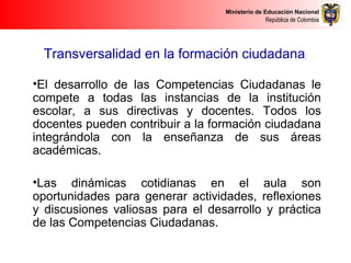 Ministerio de Educación Nacional
República de Colombia
Transversalidad en la formación ciudadana
•El desarrollo de las Competencias Ciudadanas le
compete a todas las instancias de la institución
escolar, a sus directivas y docentes. Todos los
docentes pueden contribuir a la formación ciudadana
integrándola con la enseñanza de sus áreas
académicas.
•Las dinámicas cotidianas en el aula son
oportunidades para generar actividades, reflexiones
y discusiones valiosas para el desarrollo y práctica
de las Competencias Ciudadanas.
 