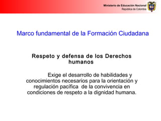 Ministerio de Educación Nacional
República de Colombia
Marco fundamental de la Formación Ciudadana
Respeto y defensa de los Derechos
humanos
Exige el desarrollo de habilidades y
conocimientos necesarios para la orientación y
regulación pacífica de la convivencia en
condiciones de respeto a la dignidad humana.
 
