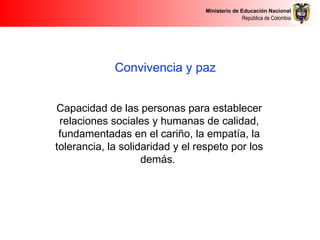 Ministerio de Educación Nacional
República de Colombia
Convivencia y paz
Capacidad de las personas para establecer
relaciones sociales y humanas de calidad,
fundamentadas en el cariño, la empatía, la
tolerancia, la solidaridad y el respeto por los
demás.
 