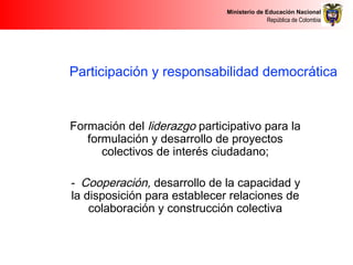 Ministerio de Educación Nacional
República de Colombia
Participación y responsabilidad democrática
Formación del liderazgo participativo para la
formulación y desarrollo de proyectos
colectivos de interés ciudadano;
- Cooperación, desarrollo de la capacidad y
la disposición para establecer relaciones de
colaboración y construcción colectiva
 