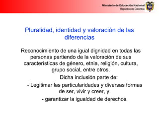 Ministerio de Educación Nacional
República de Colombia
Pluralidad, identidad y valoración de las
diferencias
Reconocimiento de una igual dignidad en todas las
personas partiendo de la valoración de sus
características de género, etnia, religión, cultura,
grupo social, entre otros.
Dicha inclusión parte de:
- Legitimar las particularidades y diversas formas
de ser, vivir y creer, y
- garantizar la igualdad de derechos.
 