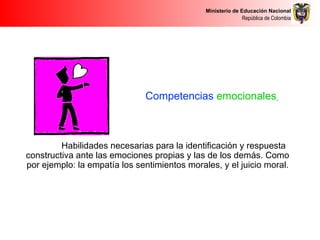 Ministerio de Educación Nacional
República de Colombia
Competencias emocionales
Habilidades necesarias para la identificación y respuesta
constructiva ante las emociones propias y las de los demás. Como
por ejemplo: la empatía los sentimientos morales, y el juicio moral.
 