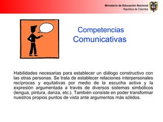 Ministerio de Educación Nacional
República de Colombia
Competencias
Comunicativas
ComunicativasHabilidades necesarias para establecer un diálogo constructivo con
las otras personas. Se trata de establecer relaciones interpersonales
recíprocas y equitativas por medio de la escucha activa y la
expresión argumentada a través de diversos sistemas simbólicos
(lengua, pintura, danza, etc.). También consiste en poder transformar
nuestros propios puntos de vista ante argumentos más sólidos.
 