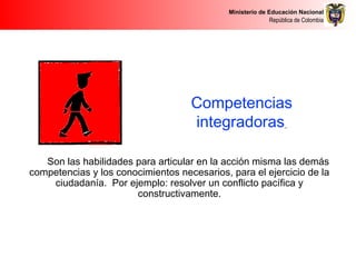 Ministerio de Educación Nacional
República de Colombia
Competencias
integradoras
Son las habilidades para articular en la acción misma las demás
competencias y los conocimientos necesarios, para el ejercicio de la
ciudadanía. Por ejemplo: resolver un conflicto pacífica y
constructivamente.
 