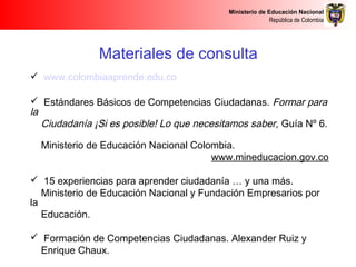 Ministerio de Educación Nacional
República de Colombia
Materiales de consulta
 www.colombiaaprende.edu.co
 Estándares Básicos de Competencias Ciudadanas. Formar para
la
Ciudadanía ¡Si es posible! Lo que necesitamos saber, Guía Nº 6.
Ministerio de Educación Nacional Colombia.
www.mineducacion.gov.co
 15 experiencias para aprender ciudadanía … y una más.
Ministerio de Educación Nacional y Fundación Empresarios por
la
Educación.
 Formación de Competencias Ciudadanas. Alexander Ruiz y
Enrique Chaux.
 