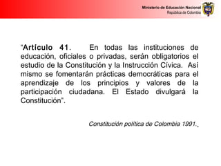 Ministerio de Educación Nacional
República de Colombia
“Artículo 41. En todas las instituciones de
educación, oficiales o privadas, serán obligatorios el
estudio de la Constitución y la Instrucción Cívica. Así
mismo se fomentarán prácticas democráticas para el
aprendizaje de los principios y valores de la
participación ciudadana. El Estado divulgará la
Constitución”.
Constitución política de Colombia 1991.
 