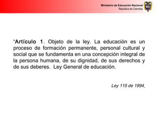 Ministerio de Educación Nacional
República de Colombia
“Artículo 1. Objeto de la ley. La educación es un
proceso de formación permanente, personal cultural y
social que se fundamenta en una concepción integral de
la persona humana, de su dignidad, de sus derechos y
de sus deberes. Ley General de educación.
 
Ley 115 de 1994
 