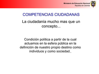 Ministerio de Educación Nacional
República de Colombia
Condición política a partir de la cual
actuamos en la esfera pública en la
definición de nuestro propio destino como
individuos y como sociedad.
COMPETENCIAS CIUDADANAS
La ciudadanía mucho mas que un
concepto...
 
