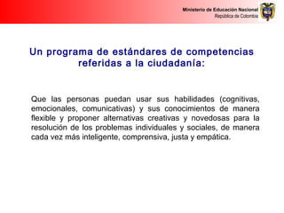 Ministerio de Educación Nacional
República de Colombia
Un programa de estándares de competencias
referidas a la ciudadanía:
Que las personas puedan usar sus habilidades (cognitivas,
emocionales, comunicativas) y sus conocimientos de manera
flexible y proponer alternativas creativas y novedosas para la
resolución de los problemas individuales y sociales, de manera
cada vez más inteligente, comprensiva, justa y empática.
 