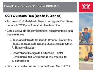Ejemplos de participación de las CCRs (1/2)


CCR Quintana Roo (Othón P. Blanco)
• Se presentó el Modelo de Mejora de Legislación Urbana
  Local a la CCR y se formalizó plan de acción

• Con el apoyo de los comisionados, actualmente se está
  trabajando en:

    ‒Elaborar el Plan de Desarrollo Urbano Estatal y los
     Planes de Desarrollo Urbano Municipales de Othón
     P. Blanco y Bacalar

    ‒Desarrollar el Código de Edificación Estatal
     (Reglamento de Construcción) con criterios de
     sustentabilidad

• Se espera contar con los documentos en Marzo 2012
 