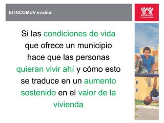 El INCOMUV evalúa:



    Si las condiciones de vida
     que ofrece un municipio
      hace que las personas
   quieran vivir ahí y cómo esto
    se traduce en un aumento
    sostenido en el valor de la
             vivienda
 