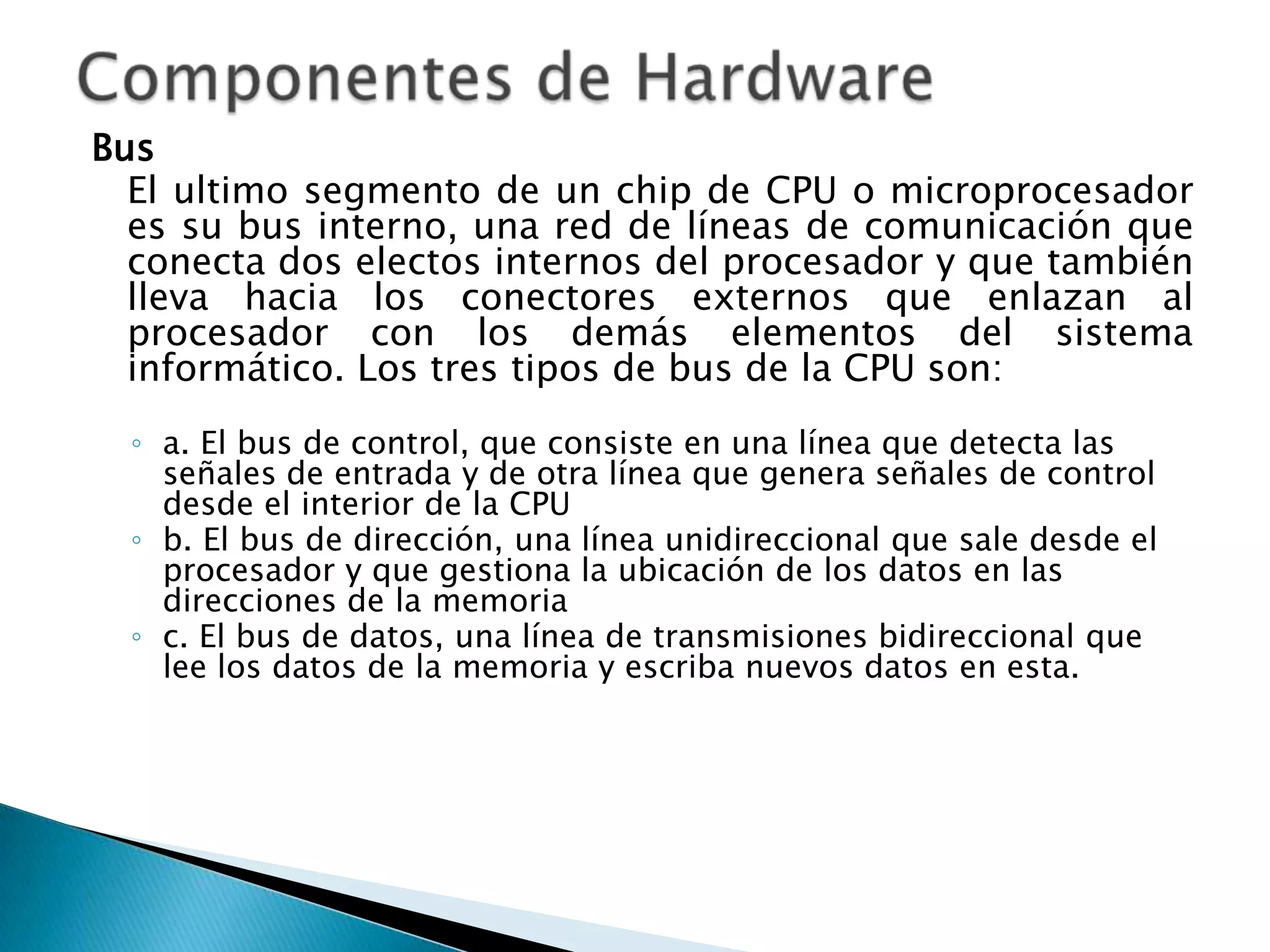 Bus
  El ultimo segmento de un chip de CPU o microprocesador
  es su bus interno, una red de líneas de comunicación que
  conecta dos electos internos del procesador y que también
  lleva hacia los conectores externos que enlazan al
  procesador con los demás elementos del sistema
  informático. Los tres tipos de bus de la CPU son:
  ◦ a. El bus de control, que consiste en una línea que detecta las
    señales de entrada y de otra línea que genera señales de control
    desde el interior de la CPU
  ◦ b. El bus de dirección, una línea unidireccional que sale desde el
    procesador y que gestiona la ubicación de los datos en las
    direcciones de la memoria
  ◦ c. El bus de datos, una línea de transmisiones bidireccional que
    lee los datos de la memoria y escriba nuevos datos en esta.
 