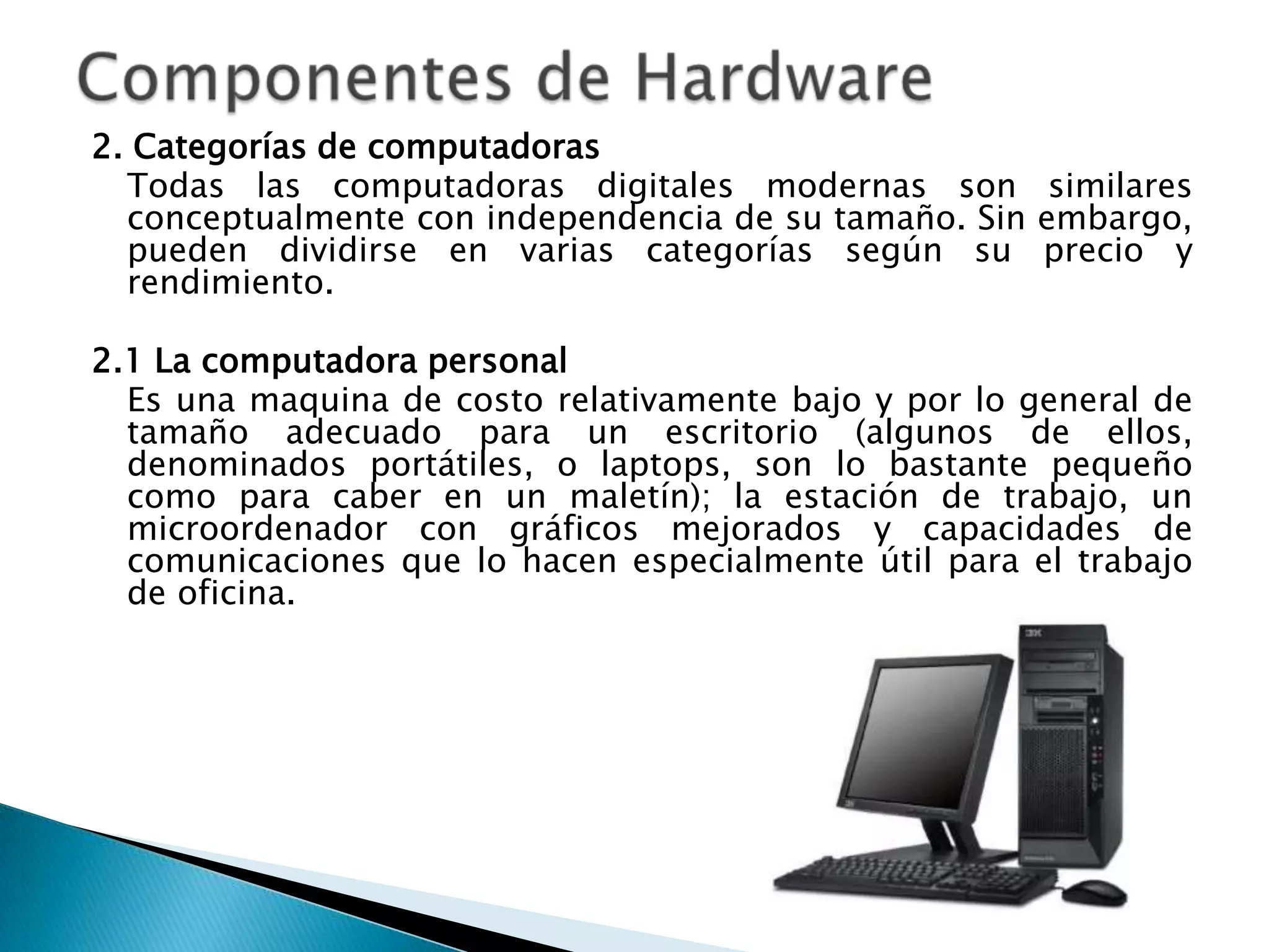 2. Categorías de computadoras
  Todas las computadoras digitales modernas son similares
  conceptualmente con independencia de su tamaño. Sin embargo,
  pueden dividirse en varias categorías según su precio y
  rendimiento.

2.1 La computadora personal
  Es una maquina de costo relativamente bajo y por lo general de
  tamaño adecuado para un escritorio (algunos de ellos,
  denominados portátiles, o laptops, son lo bastante pequeño
  como para caber en un maletín); la estación de trabajo, un
  microordenador con gráficos mejorados y capacidades de
  comunicaciones que lo hacen especialmente útil para el trabajo
  de oficina.
 