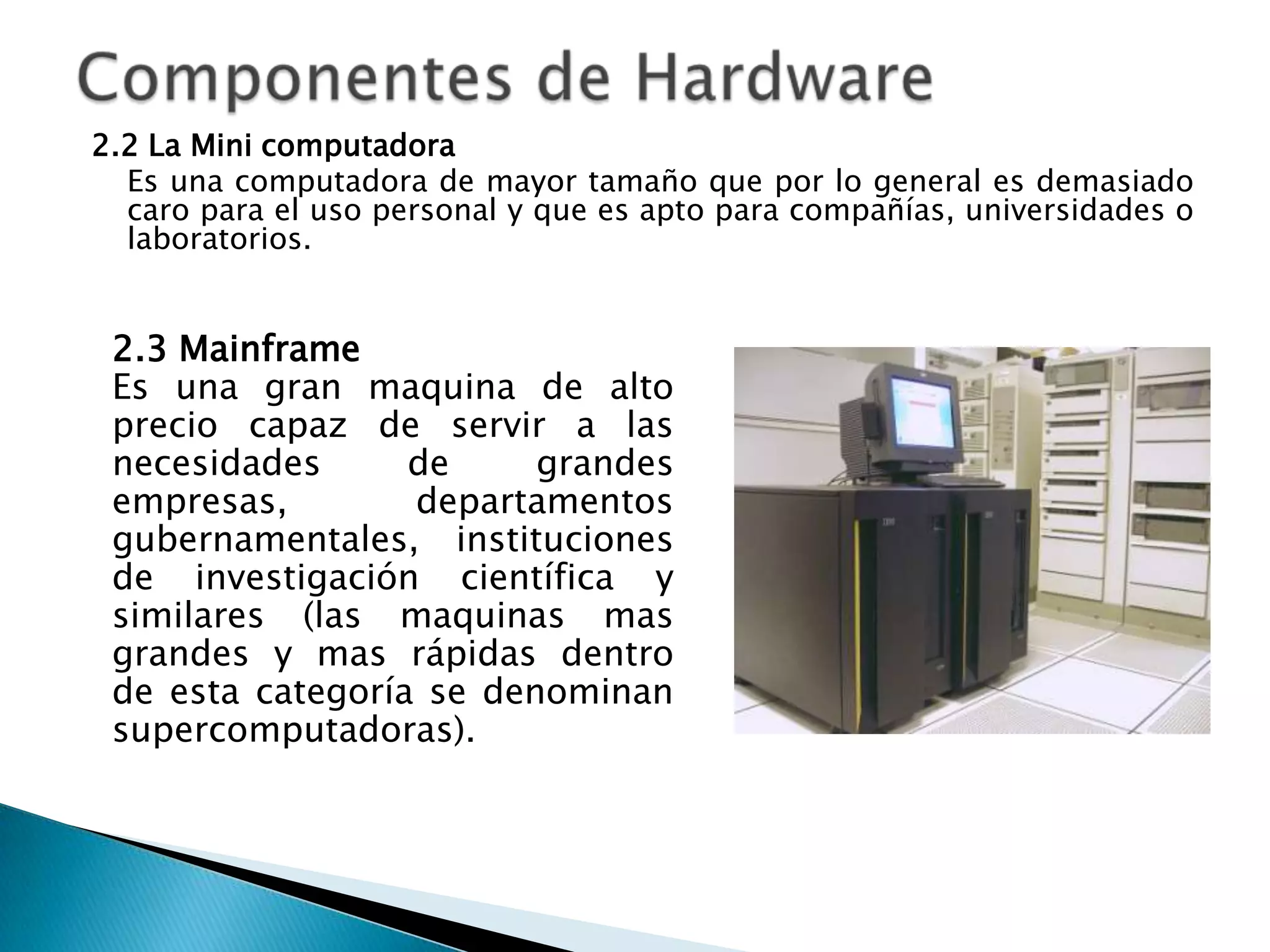 2.2 La Mini computadora
  Es una computadora de mayor tamaño que por lo general es demasiado
  caro para el uso personal y que es apto para compañías, universidades o
  laboratorios.


 2.3 Mainframe
 Es una gran maquina de alto
 precio capaz de servir a las
 necesidades      de     grandes
 empresas,        departamentos
 gubernamentales, instituciones
 de investigación científica y
 similares (las maquinas mas
 grandes y mas rápidas dentro
 de esta categoría se denominan
 supercomputadoras).
 