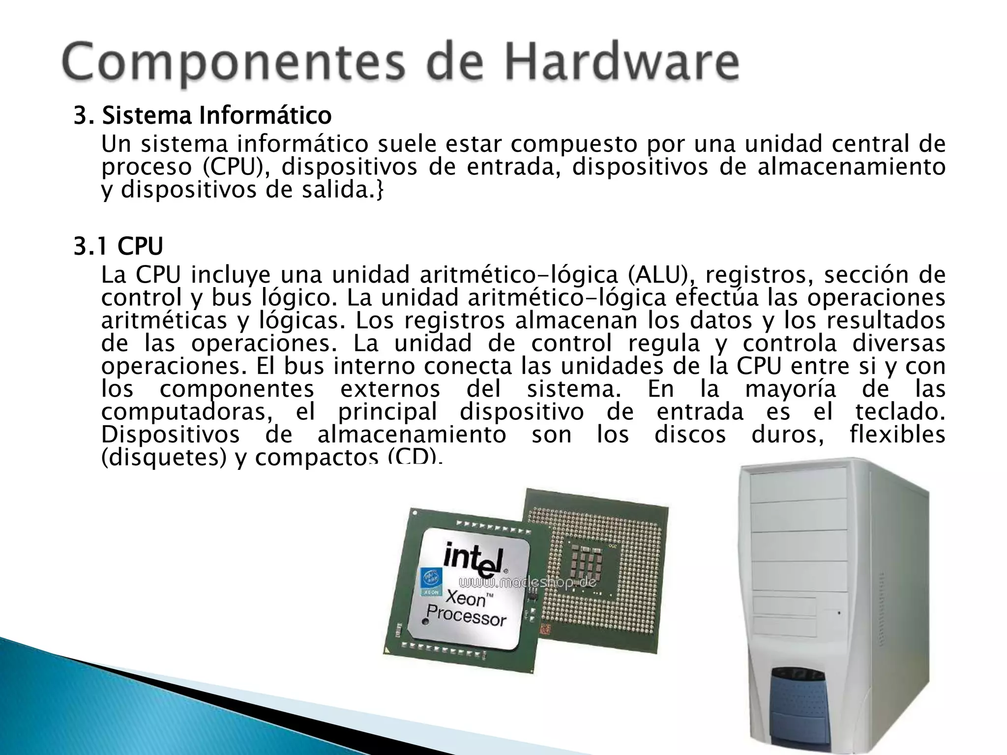 3. Sistema Informático
   Un sistema informático suele estar compuesto por una unidad central de
   proceso (CPU), dispositivos de entrada, dispositivos de almacenamiento
   y dispositivos de salida.}

3.1 CPU
  La CPU incluye una unidad aritmético-lógica (ALU), registros, sección de
  control y bus lógico. La unidad aritmético-lógica efectúa las operaciones
  aritméticas y lógicas. Los registros almacenan los datos y los resultados
  de las operaciones. La unidad de control regula y controla diversas
  operaciones. El bus interno conecta las unidades de la CPU entre si y con
  los componentes externos del sistema. En la mayoría de las
  computadoras, el principal dispositivo de entrada es el teclado.
  Dispositivos de almacenamiento son los discos duros, flexibles
  (disquetes) y compactos (CD).
 