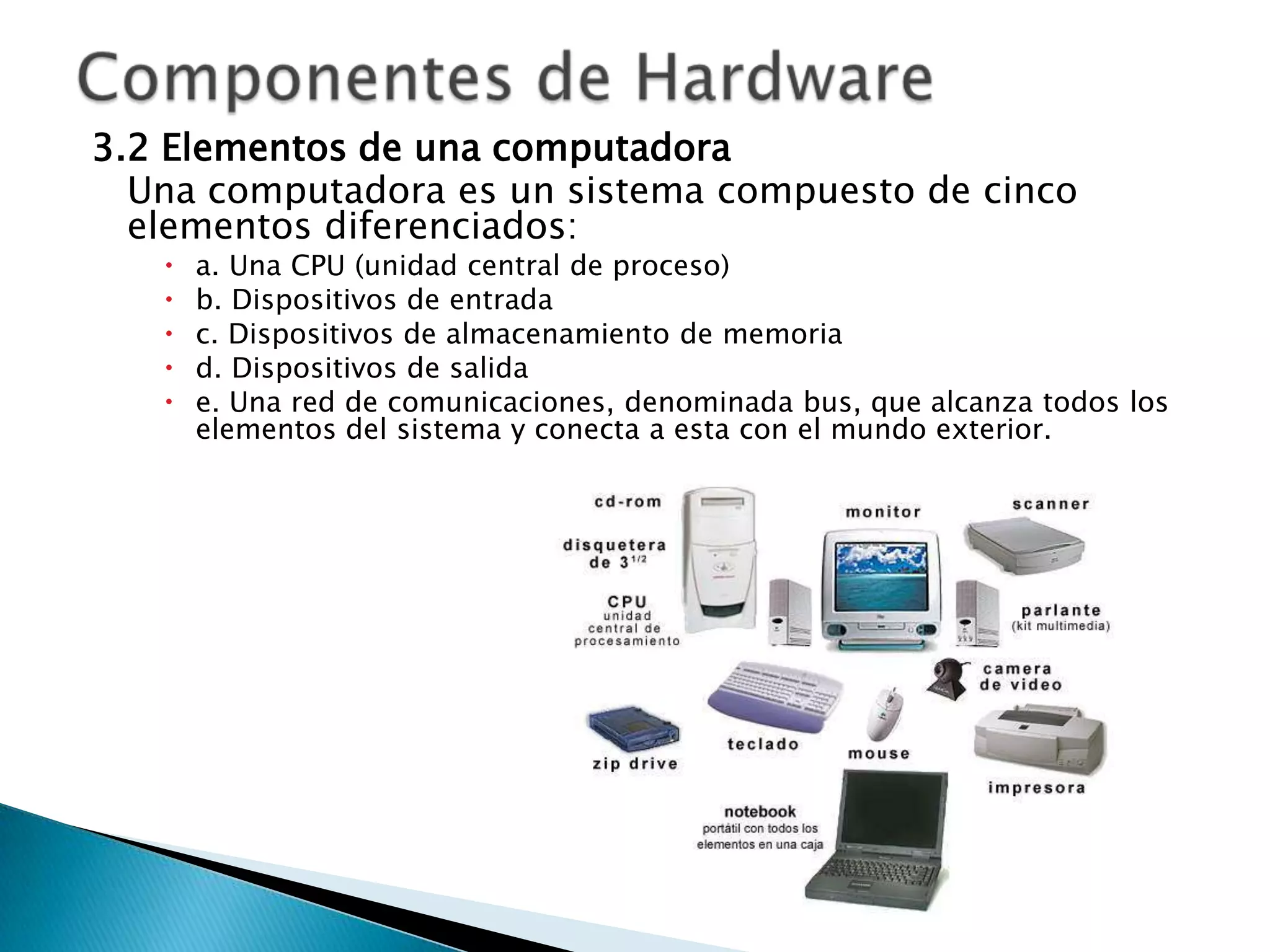 3.2 Elementos de una computadora
  Una computadora es un sistema compuesto de cinco
  elementos diferenciados:
      a. Una CPU (unidad central de proceso)
      b. Dispositivos de entrada
      c. Dispositivos de almacenamiento de memoria
      d. Dispositivos de salida
      e. Una red de comunicaciones, denominada bus, que alcanza todos los
       elementos del sistema y conecta a esta con el mundo exterior.
 