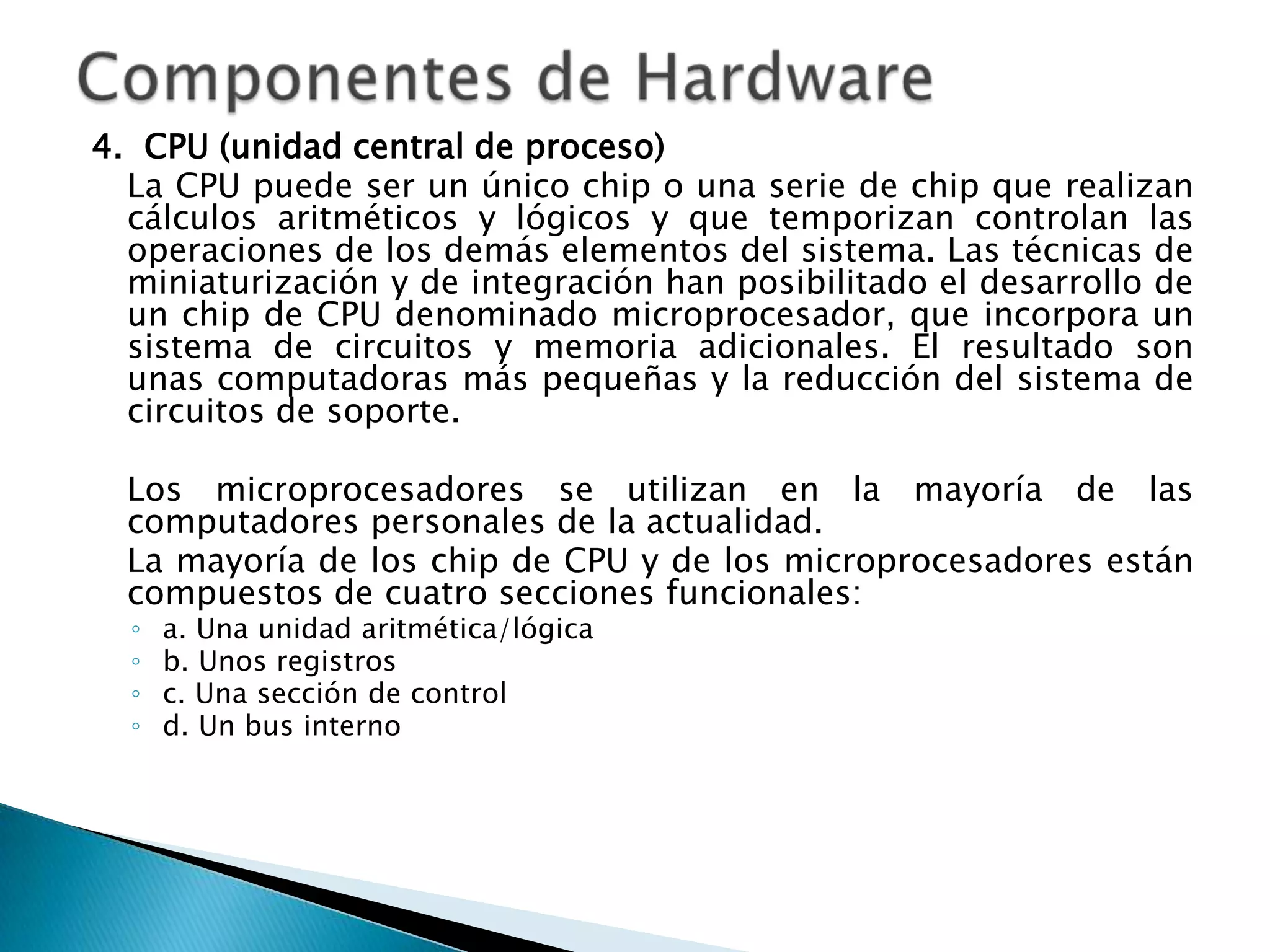 4. CPU (unidad central de proceso)
  La CPU puede ser un único chip o una serie de chip que realizan
  cálculos aritméticos y lógicos y que temporizan controlan las
  operaciones de los demás elementos del sistema. Las técnicas de
  miniaturización y de integración han posibilitado el desarrollo de
  un chip de CPU denominado microprocesador, que incorpora un
  sistema de circuitos y memoria adicionales. El resultado son
  unas computadoras más pequeñas y la reducción del sistema de
  circuitos de soporte.

  Los microprocesadores se utilizan en la mayoría de las
  computadores personales de la actualidad.
  La mayoría de los chip de CPU y de los microprocesadores están
  compuestos de cuatro secciones funcionales:
  ◦   a. Una unidad aritmética/lógica
  ◦   b. Unos registros
  ◦   c. Una sección de control
  ◦   d. Un bus interno
 